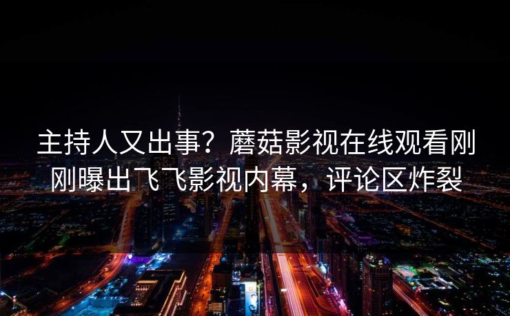 主持人又出事？蘑菇影视在线观看刚刚曝出飞飞影视内幕，评论区炸裂