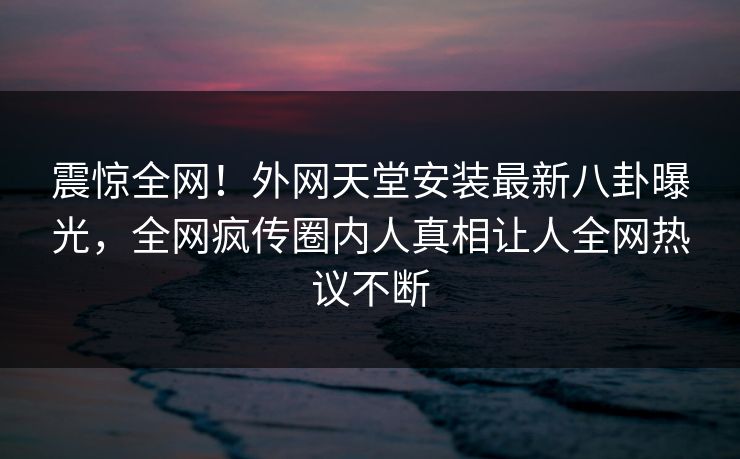震惊全网！外网天堂安装最新八卦曝光，全网疯传圈内人真相让人全网热议不断