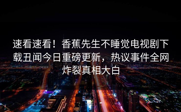 速看速看！香蕉先生不睡觉电视剧下载丑闻今日重磅更新，热议事件全网炸裂真相大白
