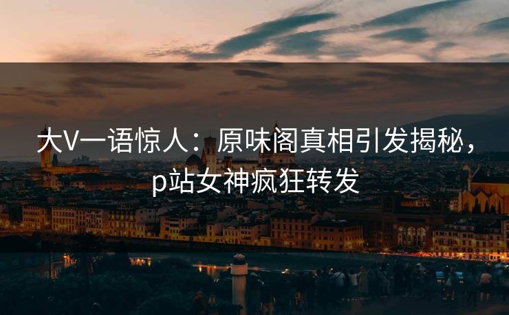 大V一语惊人:原味阁真相引发揭秘,p站女神疯狂转发