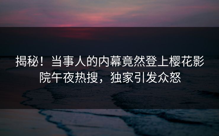 揭秘！当事人的内幕竟然登上樱花影院午夜热搜，独家引发众怒