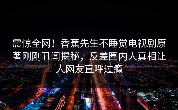 震惊全网！香蕉先生不睡觉电视剧原著刚刚丑闻揭秘，反差圈内人真相让人网友直呼过瘾
