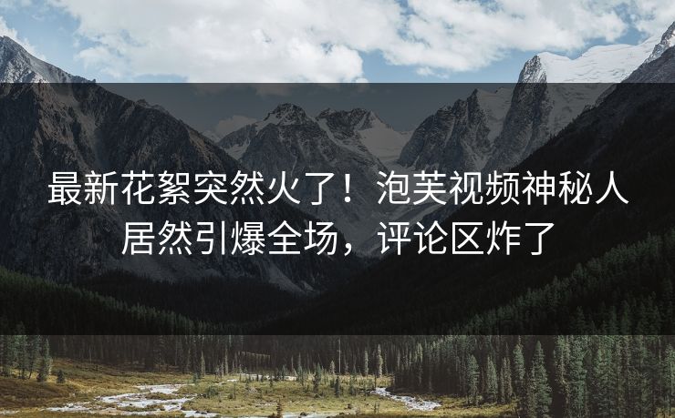 最新花絮突然火了！泡芙视频神秘人居然引爆全场，评论区炸了