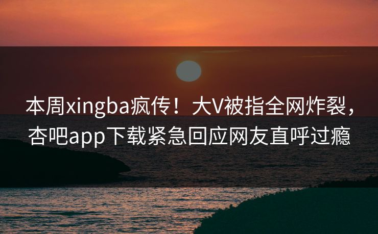 本周xingba疯传！大V被指全网炸裂，杏吧app下载紧急回应网友直呼过瘾