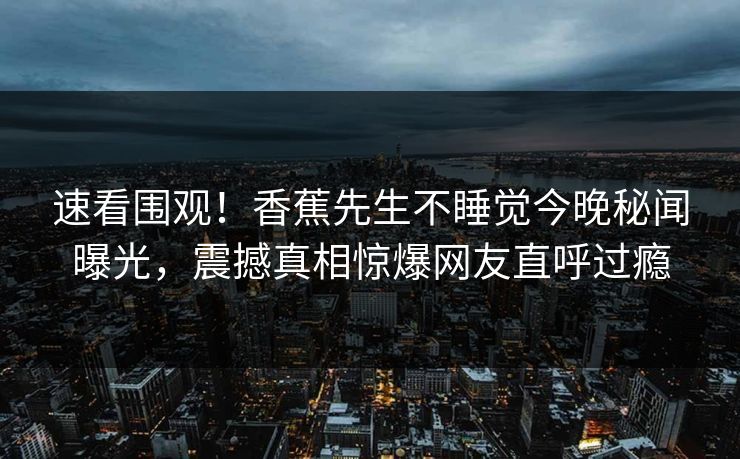 速看围观！香蕉先生不睡觉今晚秘闻曝光，震撼真相惊爆网友直呼过瘾