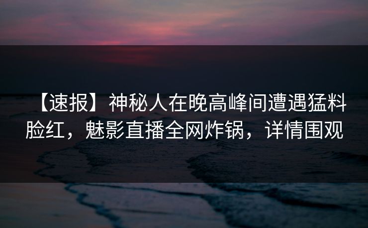 【速报】神秘人在晚高峰间遭遇猛料 脸红,魅影直播全网炸锅,详情围观 【速报】神秘人在晚高峰间遭遇猛料 脸红,魅影直播全网炸锅,详情围观