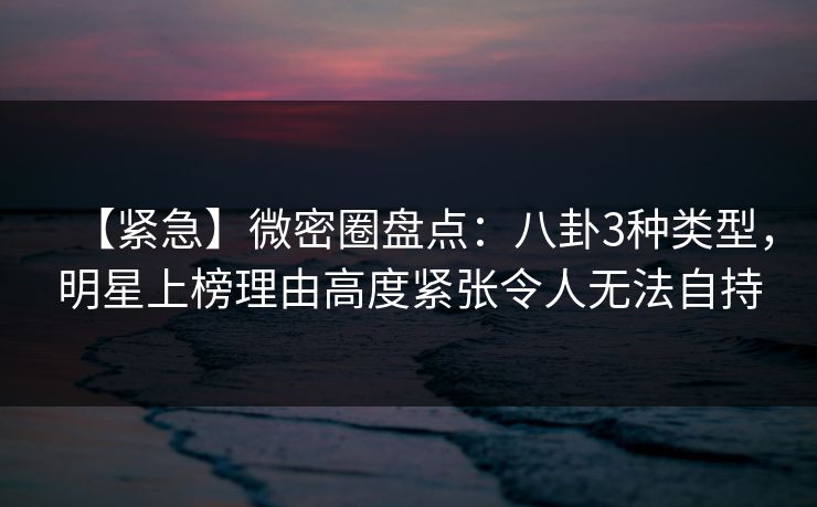 【紧急】微密圈盘点：八卦3种类型，明星上榜理由高度紧张令人无法自持