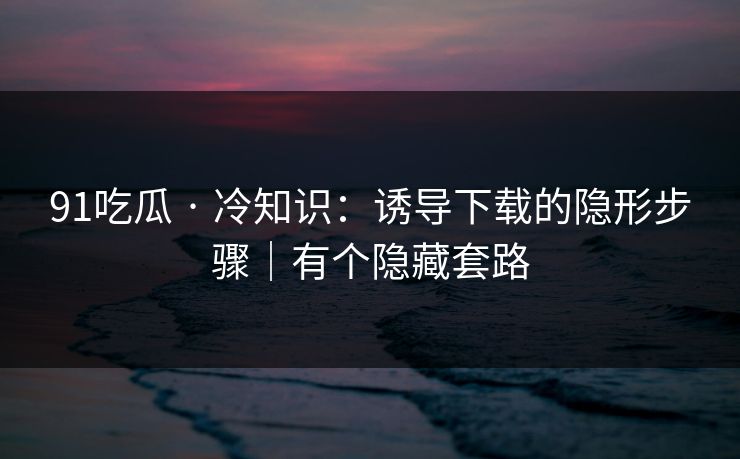 91吃瓜 · 冷知识：诱导下载的隐形步骤｜有个隐藏套路