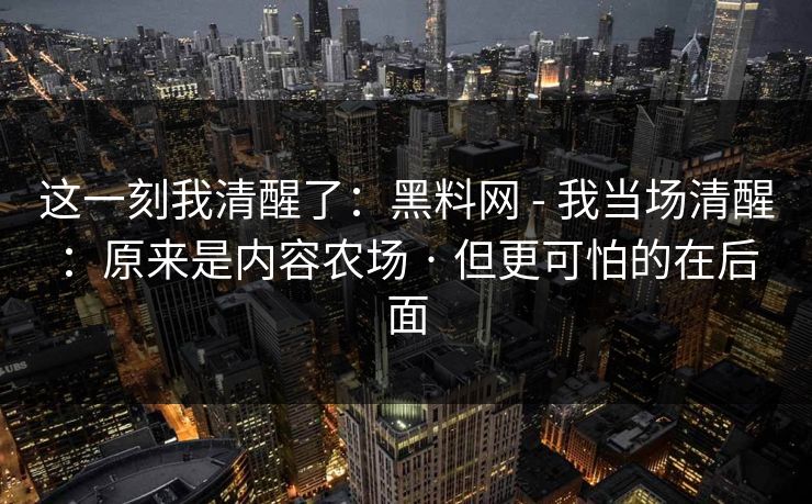 这一刻我清醒了：黑料网 - 我当场清醒：原来是内容农场 · 但更可怕的在后面