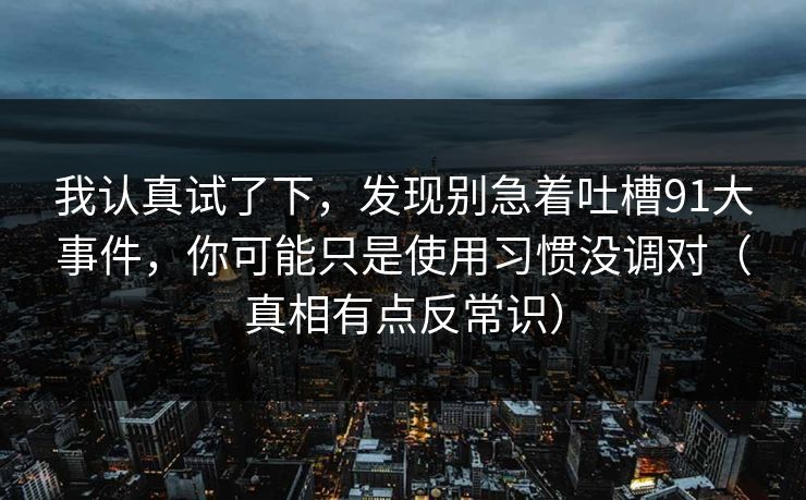 我认真试了下,发现别急着吐槽91大事件,你可能只是使用习惯没调对(真相有点反常识) 我认真试了下,发现别急着吐槽91大事件,你可能只是使用习惯没调对(真相有点反常识)