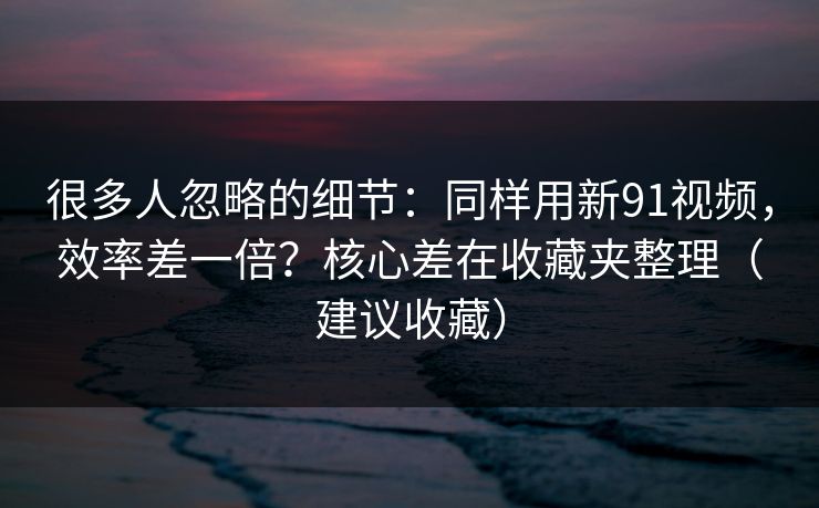 很多人忽略的细节:同样用新91视频,效率差一倍?核心差在收藏夹整理(建议收藏) 很多人忽略的细节:同样用新91视频,效率差一倍?核心差在收藏夹整理(建议收藏)