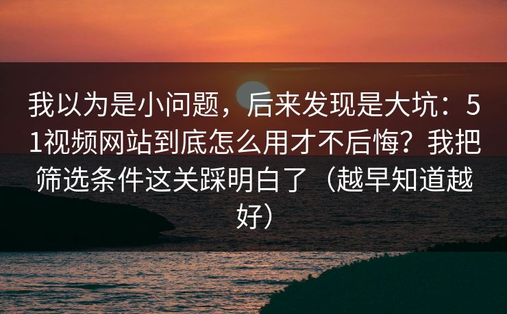 我以为是小问题,后来发现是大坑:51视频网站到底怎么用才不后悔?我把筛选条件这关踩明白了(越早知道越好) 我以为是小问题,后来发现是大坑:51视频网站到底怎么用才不后悔?我把筛选条件这关踩明白了(越早知道越好)