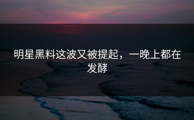 明星黑料这波又被提起，一晚上都在发酵