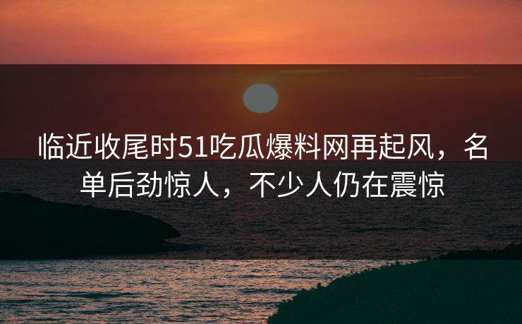 临近收尾时51吃瓜爆料网再起风，名单后劲惊人，不少人仍在震惊