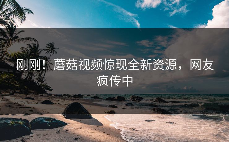 刚刚！蘑菇视频惊现全新资源，网友疯传中
